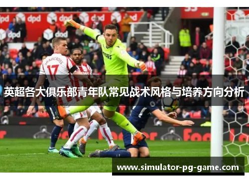 英超各大俱乐部青年队常见战术风格与培养方向分析