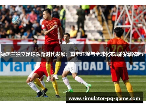 德黑兰独立足球队新时代发展:重塑辉煌与全球化布局的战略转型 德黑兰独立足球队新时代发展:重塑辉煌与全球化布局的战略转型