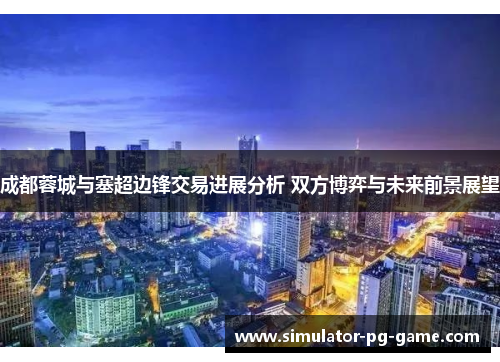 成都蓉城与塞超边锋交易进展分析 双方博弈与未来前景展望 成都蓉城与塞超边锋交易进展分析 双方博弈与未来前景展望