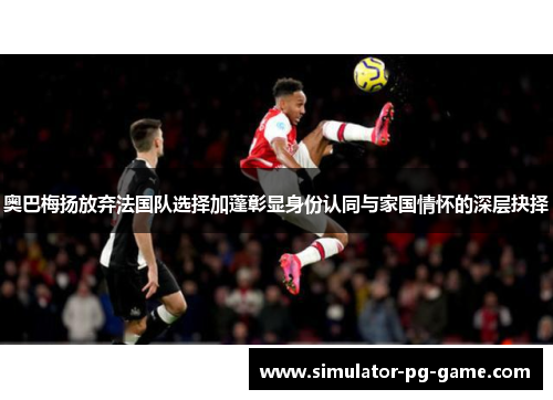 奥巴梅扬放弃法国队选择加蓬彰显身份认同与家国情怀的深层抉择