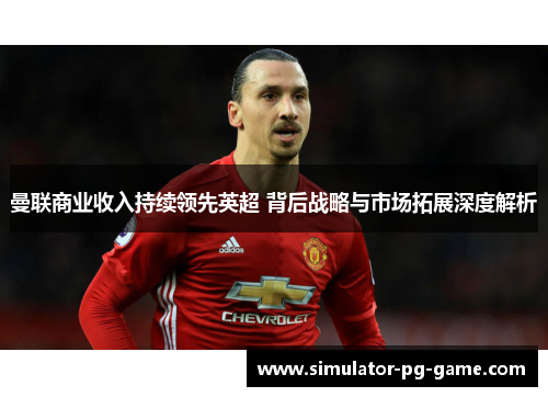 曼联商业收入持续领先英超 背后战略与市场拓展深度解析 曼联商业收入持续领先英超 背后战略与市场拓展深度解析
