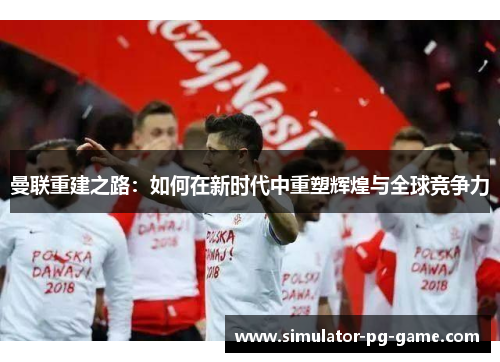 曼联重建之路：如何在新时代中重塑辉煌与全球竞争力