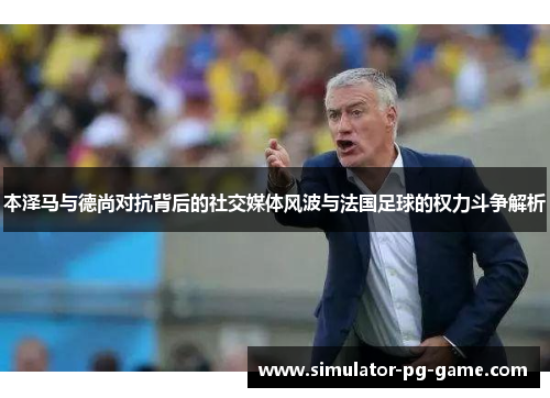 本泽马与德尚对抗背后的社交媒体风波与法国足球的权力斗争解析