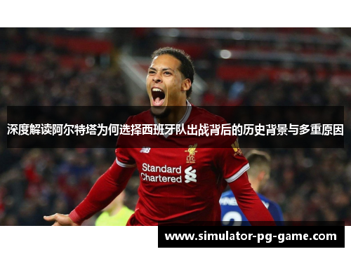 深度解读阿尔特塔为何选择西班牙队出战背后的历史背景与多重原因