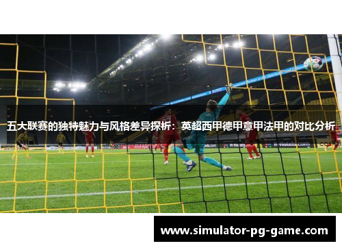五大联赛的独特魅力与风格差异探析:英超西甲德甲意甲法甲的对比分析 五大联赛的独特魅力与风格差异探析:英超西甲德甲意甲法甲的对比分析