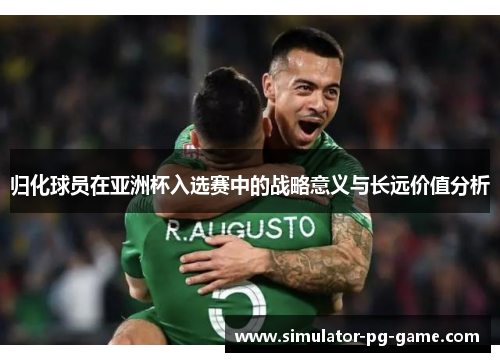 归化球员在亚洲杯入选赛中的战略意义与长远价值分析