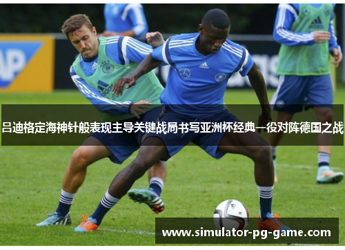 吕迪格定海神针般表现主导关键战局书写亚洲杯经典一役对阵德国之战 吕迪格定海神针般表现主导关键战局书写亚洲杯经典一役对阵德国之战