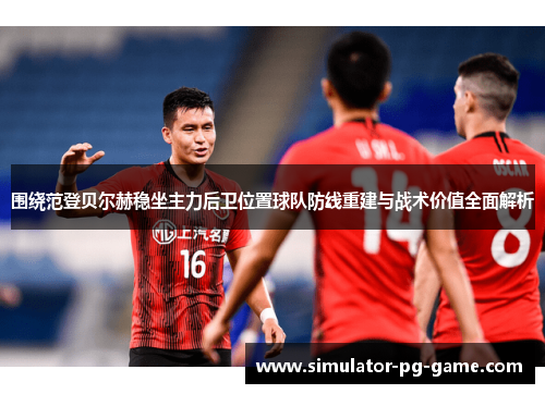 围绕范登贝尔赫稳坐主力后卫位置球队防线重建与战术价值全面解析 围绕范登贝尔赫稳坐主力后卫位置球队防线重建与战术价值全面解析