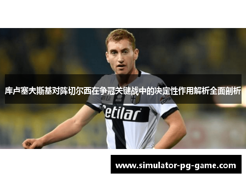 库卢塞夫斯基对阵切尔西在争冠关键战中的决定性作用解析全面剖析