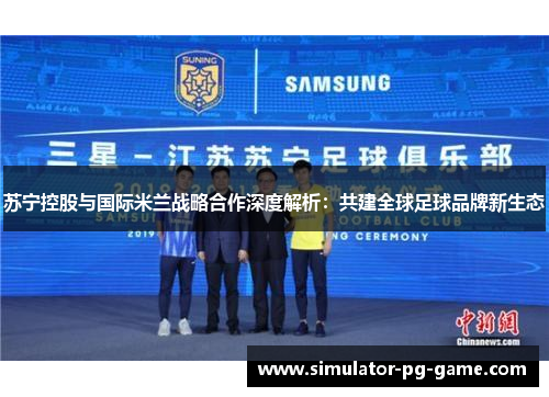 苏宁控股与国际米兰战略合作深度解析：共建全球足球品牌新生态
