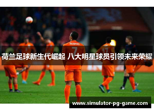 荷兰足球新生代崛起 八大明星球员引领未来荣耀