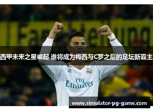 西甲未来之星崛起 谁将成为梅西与C罗之后的足坛新霸主