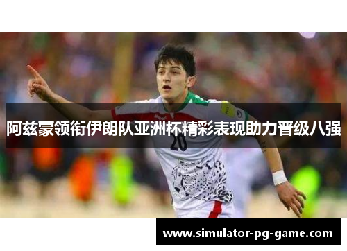 阿兹蒙领衔伊朗队亚洲杯精彩表现助力晋级八强 阿兹蒙领衔伊朗队亚洲杯精彩表现助力晋级八强