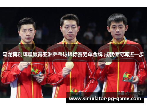 马龙再创辉煌赢得亚洲乒乓球锦标赛男单金牌 成就传奇再进一步